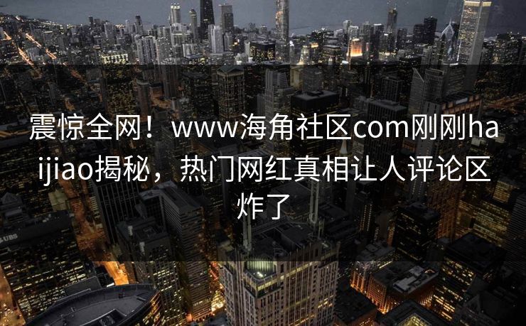 震惊全网！www海角社区com刚刚haijiao揭秘，热门网红真相让人评论区炸了