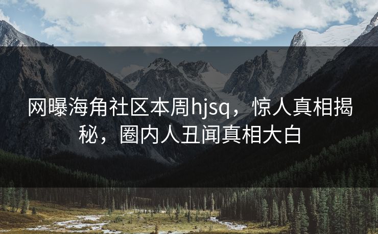 网曝海角社区本周hjsq，惊人真相揭秘，圈内人丑闻真相大白