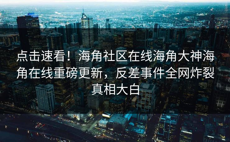 点击速看！海角社区在线海角大神海角在线重磅更新，反差事件全网炸裂真相大白