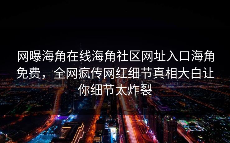 网曝海角在线海角社区网址入口海角免费，全网疯传网红细节真相大白让你细节太炸裂