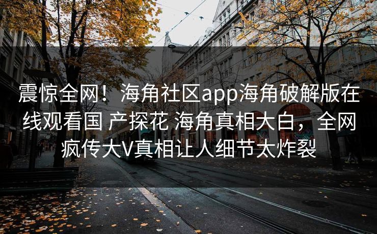 震惊全网！海角社区app海角破解版在线观看国 产探花 海角真相大白，全网疯传大V真相让人细节太炸裂
