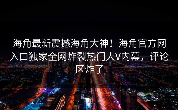 海角最新震撼海角大神！海角官方网入口独家全网炸裂热门大V内幕，评论区炸了