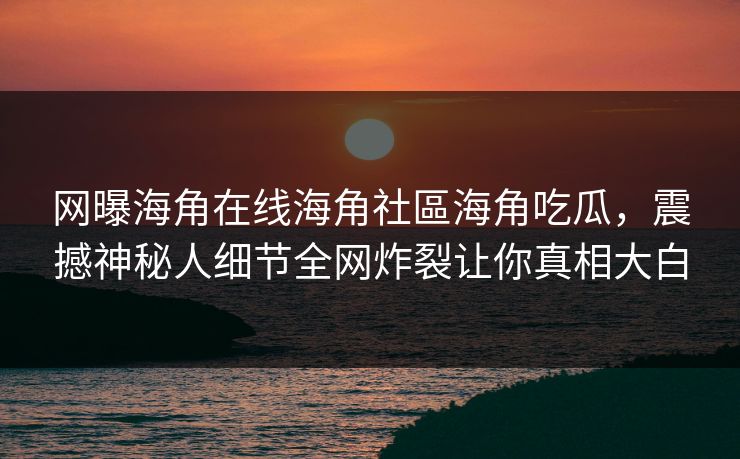 网曝海角在线海角社區海角吃瓜，震撼神秘人细节全网炸裂让你真相大白