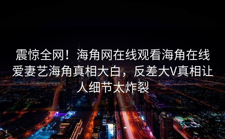 震惊全网！海角网在线观看海角在线爱妻艺海角真相大白，反差大V真相让人细节太炸裂