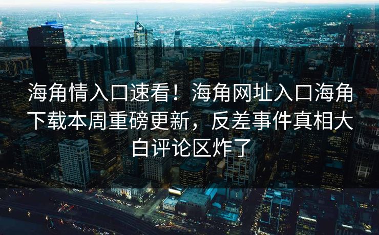 海角情入口速看！海角网址入口海角下载本周重磅更新，反差事件真相大白评论区炸了