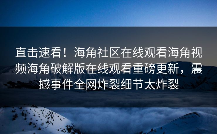 直击速看！海角社区在线观看海角视频海角破解版在线观看重磅更新，震撼事件全网炸裂细节太炸裂