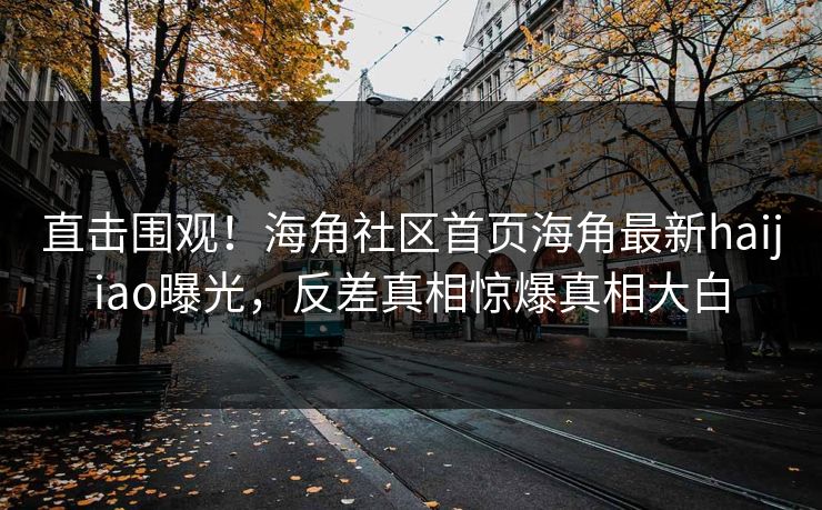 直击围观！海角社区首页海角最新haijiao曝光，反差真相惊爆真相大白
