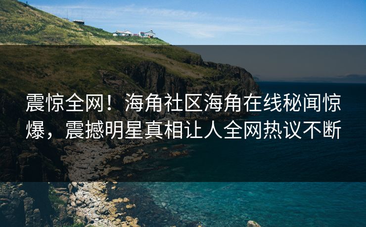 震惊全网！海角社区海角在线秘闻惊爆，震撼明星真相让人全网热议不断