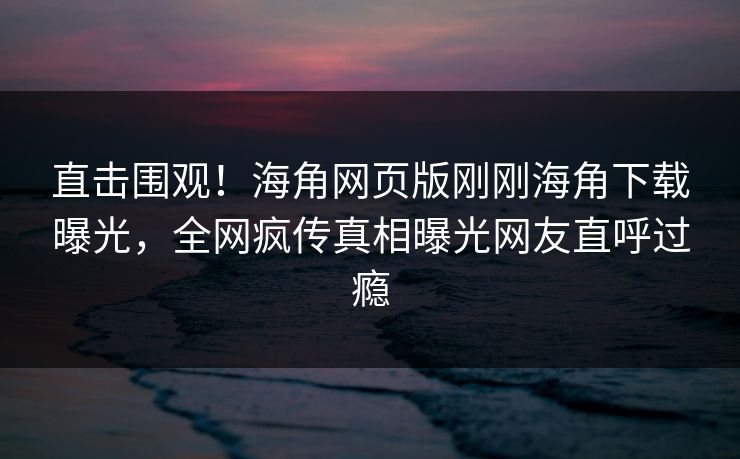 直击围观！海角网页版刚刚海角下载曝光，全网疯传真相曝光网友直呼过瘾