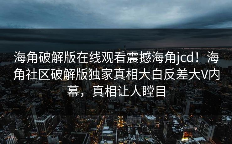 海角破解版在线观看震撼海角jcd！海角社区破解版独家真相大白反差大V内幕，真相让人瞠目