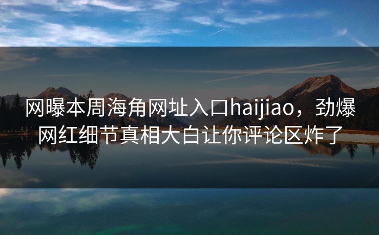 网曝本周海角网址入口haijiao，劲爆网红细节真相大白让你评论区炸了