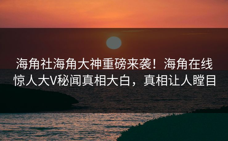 海角社海角大神重磅来袭！海角在线惊人大V秘闻真相大白，真相让人瞠目