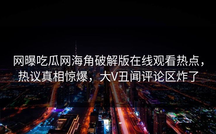 网曝吃瓜网海角破解版在线观看热点，热议真相惊爆，大V丑闻评论区炸了