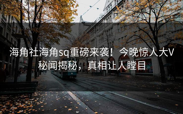 海角社海角sq重磅来袭！今晚惊人大V秘闻揭秘，真相让人瞠目