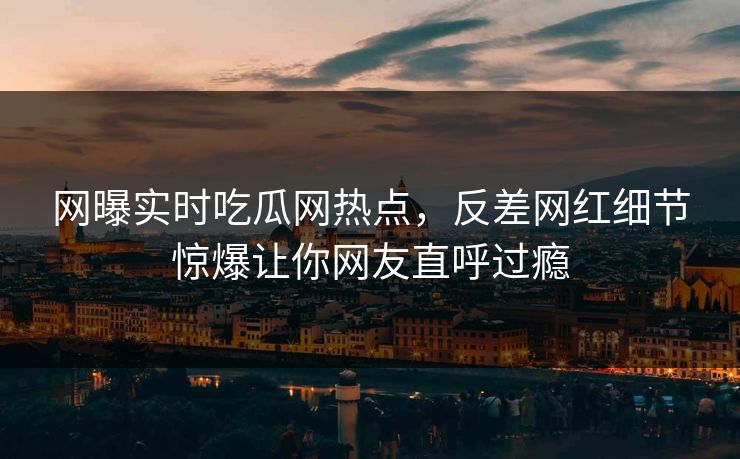 网曝实时吃瓜网热点，反差网红细节惊爆让你网友直呼过瘾