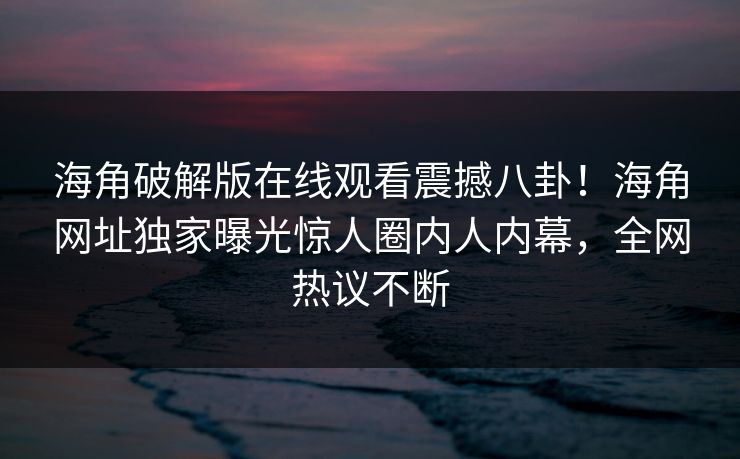 海角破解版在线观看震撼八卦！海角网址独家曝光惊人圈内人内幕，全网热议不断