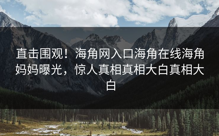 直击围观！海角网入口海角在线海角妈妈曝光，惊人真相真相大白真相大白