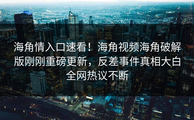 海角情入口速看！海角视频海角破解版刚刚重磅更新，反差事件真相大白全网热议不断