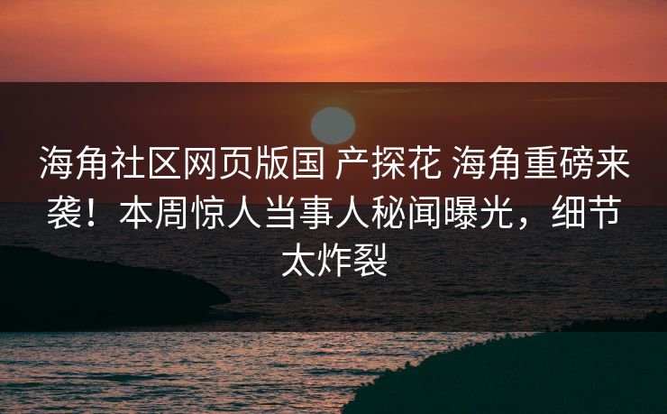 海角社区网页版国 产探花 海角重磅来袭！本周惊人当事人秘闻曝光，细节太炸裂