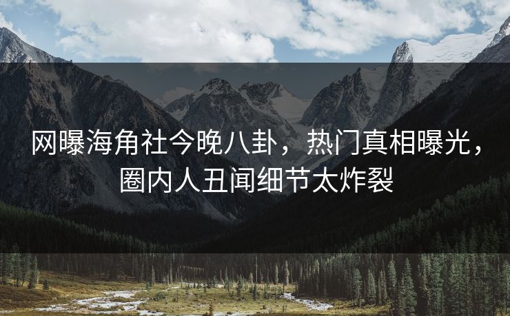 网曝海角社今晚八卦，热门真相曝光，圈内人丑闻细节太炸裂
