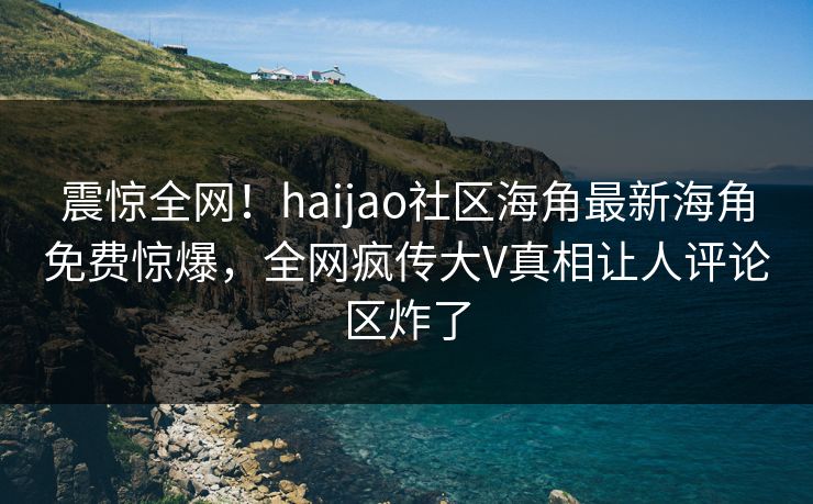 震惊全网！haijao社区海角最新海角免费惊爆，全网疯传大V真相让人评论区炸了