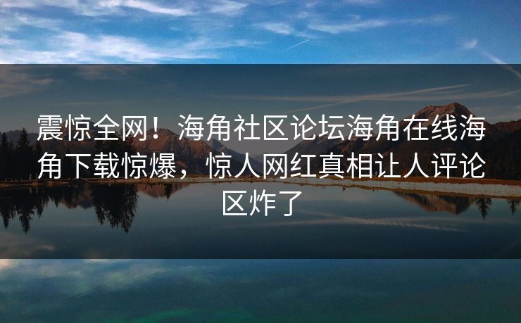 震惊全网！海角社区论坛海角在线海角下载惊爆，惊人网红真相让人评论区炸了