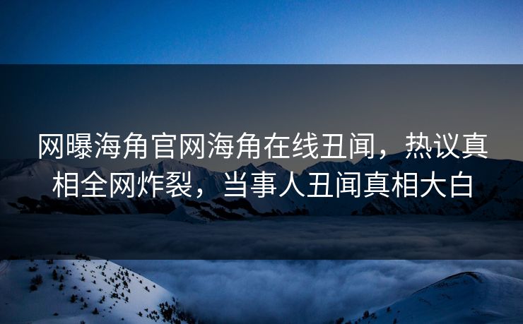 网曝海角官网海角在线丑闻，热议真相全网炸裂，当事人丑闻真相大白