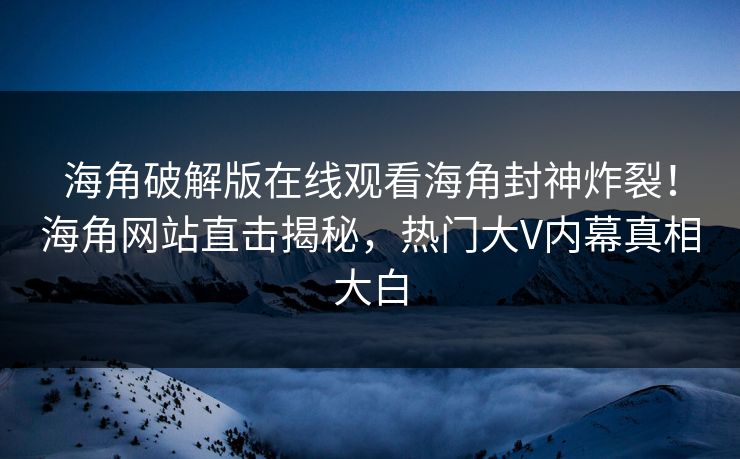 海角破解版在线观看海角封神炸裂！海角网站直击揭秘，热门大V内幕真相大白