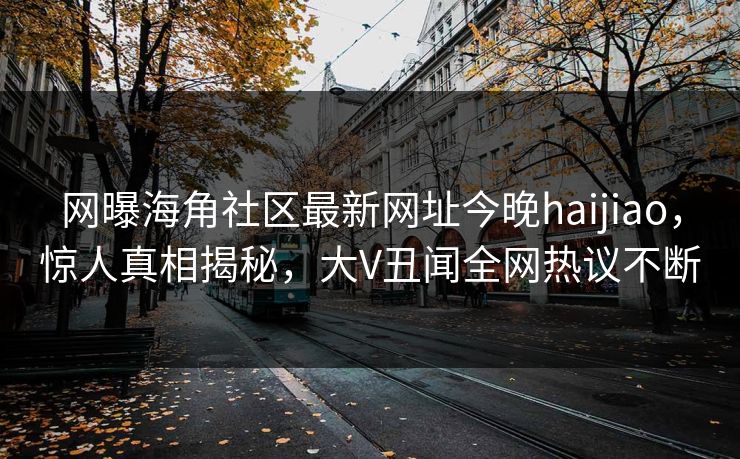 网曝海角社区最新网址今晚haijiao，惊人真相揭秘，大V丑闻全网热议不断