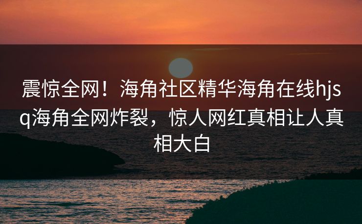 震惊全网！海角社区精华海角在线hjsq海角全网炸裂，惊人网红真相让人真相大白