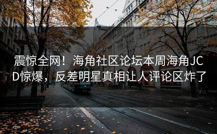 震惊全网！海角社区论坛本周海角JCD惊爆，反差明星真相让人评论区炸了