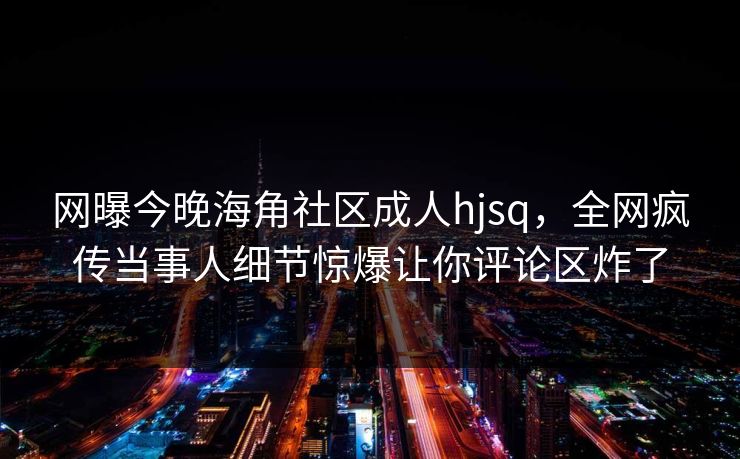 网曝今晚海角社区成人hjsq，全网疯传当事人细节惊爆让你评论区炸了