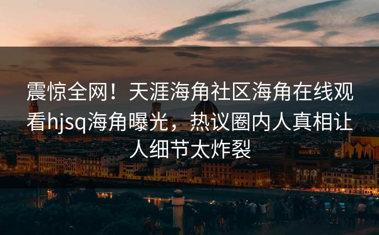 震惊全网！天涯海角社区海角在线观看hjsq海角曝光，热议圈内人真相让人细节太炸裂