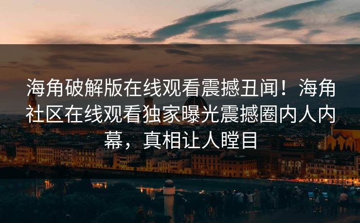 海角破解版在线观看震撼丑闻！海角社区在线观看独家曝光震撼圈内人内幕，真相让人瞠目