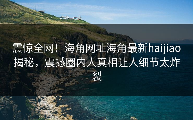 震惊全网！海角网址海角最新haijiao揭秘，震撼圈内人真相让人细节太炸裂