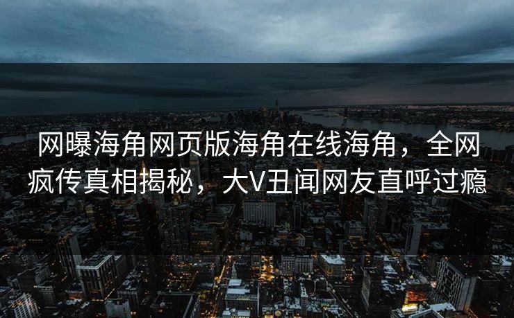 网曝海角网页版海角在线海角，全网疯传真相揭秘，大V丑闻网友直呼过瘾