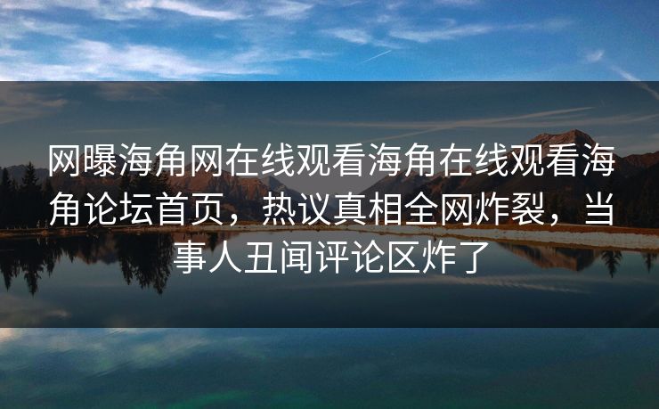 网曝海角网在线观看海角在线观看海角论坛首页,热议真相全网炸裂,当事人丑闻评论区炸了