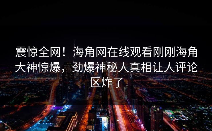震惊全网!海角网在线观看刚刚海角大神惊爆,劲爆神秘人真相让人评论区炸了