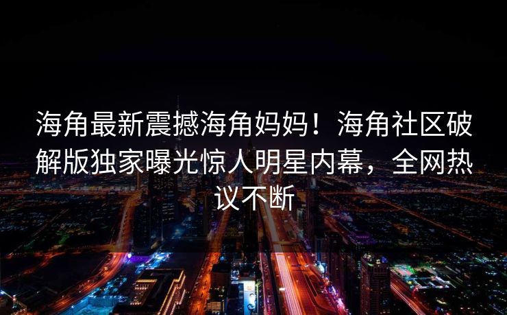 海角最新震撼海角妈妈!海角社区破解版独家曝光惊人明星内幕,全网热议不断