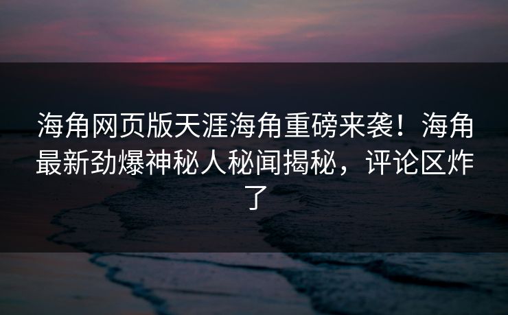 海角网页版天涯海角重磅来袭!海角最新劲爆神秘人秘闻揭秘,评论区炸了