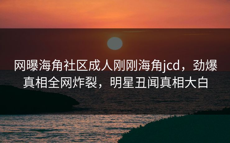 网曝海角社区成人刚刚海角jcd,劲爆真相全网炸裂,明星丑闻真相大白