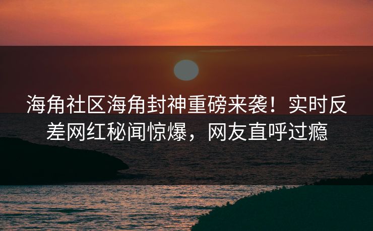 海角社区海角封神重磅来袭！实时反差网红秘闻惊爆，网友直呼过瘾