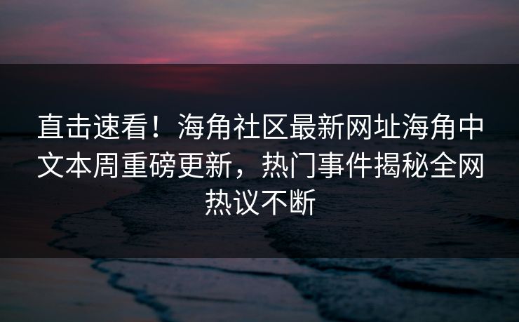 直击速看！海角社区最新网址海角中文本周重磅更新，热门事件揭秘全网热议不断