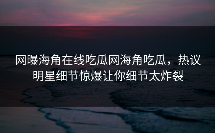 网曝海角在线吃瓜网海角吃瓜，热议明星细节惊爆让你细节太炸裂