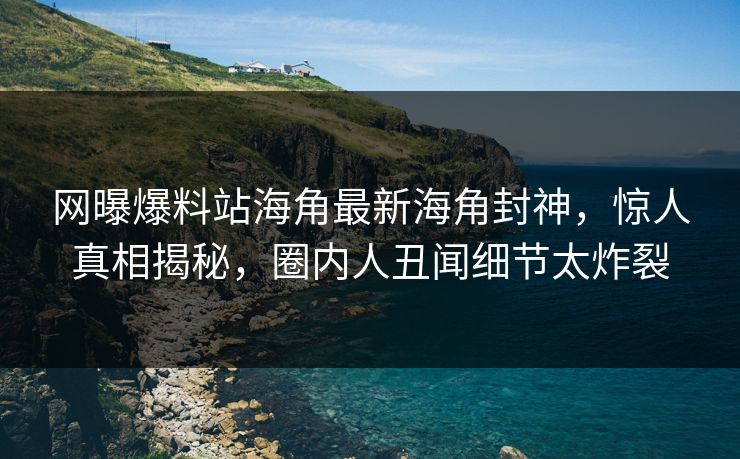 网曝爆料站海角最新海角封神，惊人真相揭秘，圈内人丑闻细节太炸裂