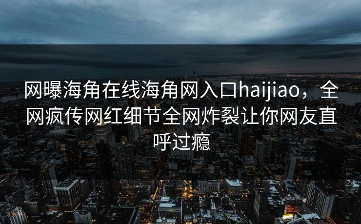 网曝海角在线海角网入口haijiao，全网疯传网红细节全网炸裂让你网友直呼过瘾