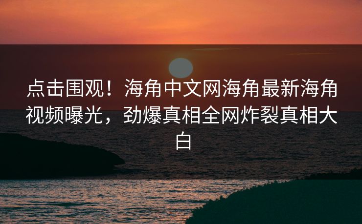 点击围观！海角中文网海角最新海角视频曝光，劲爆真相全网炸裂真相大白