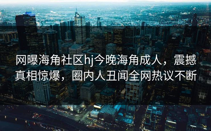 网曝海角社区hj今晚海角成人，震撼真相惊爆，圈内人丑闻全网热议不断