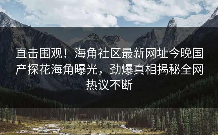 直击围观！海角社区最新网址今晚国产探花海角曝光，劲爆真相揭秘全网热议不断