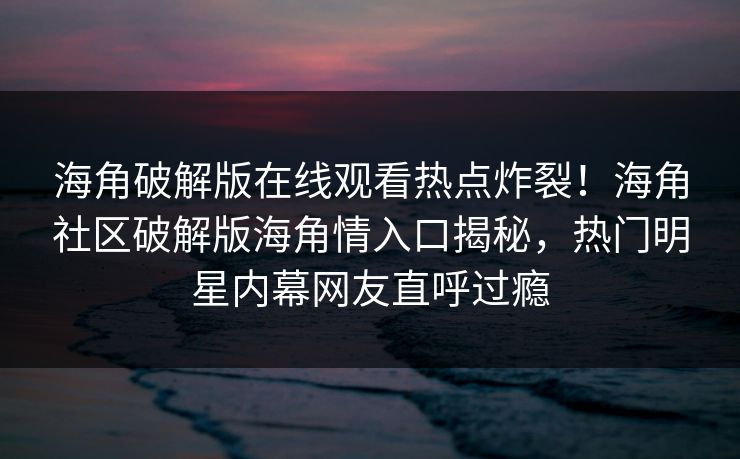 海角破解版在线观看热点炸裂！海角社区破解版海角情入口揭秘，热门明星内幕网友直呼过瘾